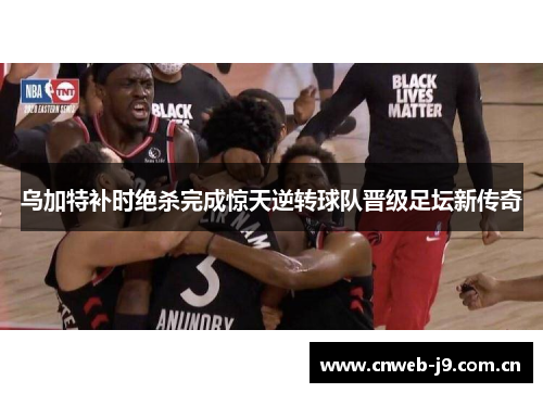乌加特补时绝杀完成惊天逆转球队晋级足坛新传奇