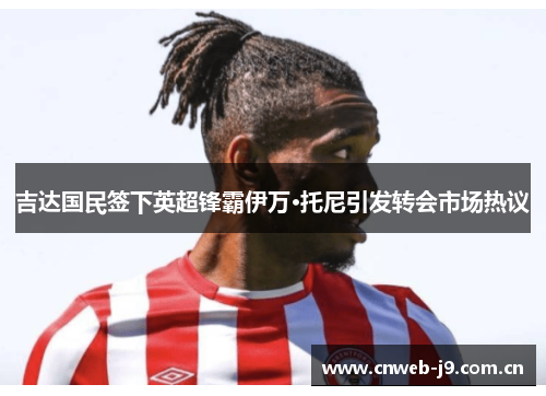 吉达国民签下英超锋霸伊万·托尼引发转会市场热议 吉达国民签下英超锋霸伊万·托尼引发转会市场热议